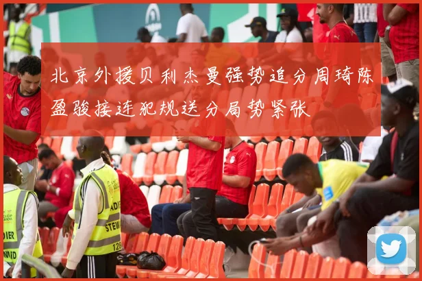 北京外援贝利杰曼强势追分周琦陈盈骏接连犯规送分局势紧张