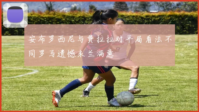 安布罗西尼与费拉拉对平局看法不同罗马遗憾米兰满意