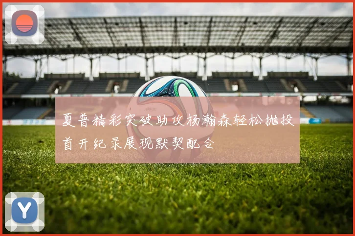 夏普精彩突破助攻杨瀚森轻松抛投首开纪录展现默契配合