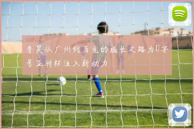 李昊从广州到马竞的成长之路为U字号亚洲杯注入新动力