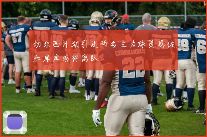 切尔西计划引进两名主力球员恩佐和库库或将离队