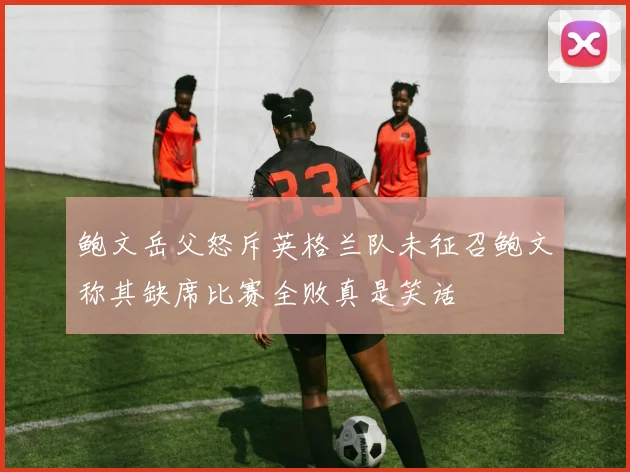 鲍文岳父怒斥英格兰队未征召鲍文称其缺席比赛全败真是笑话