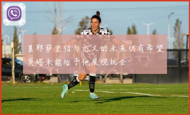 基耶萨坚信与尤文的未来仍有希望莫塔未能给予他展现机会