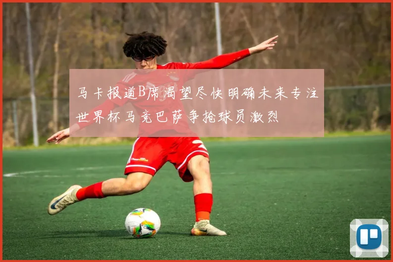 马卡报道B席渴望尽快明确未来专注世界杯马竞巴萨争抢球员激烈