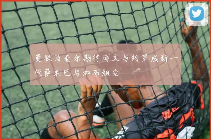 曼联马奎尔期待海文与约罗成新一代萨利巴与加布组合
