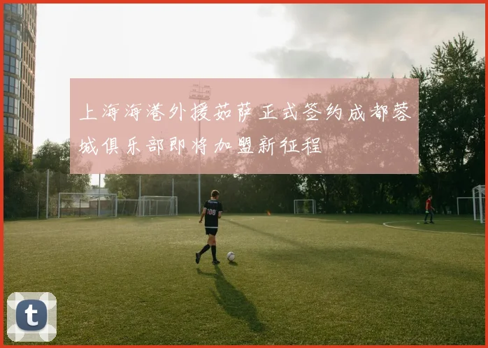 上海海港外援茹萨正式签约成都蓉城俱乐部即将加盟新征程