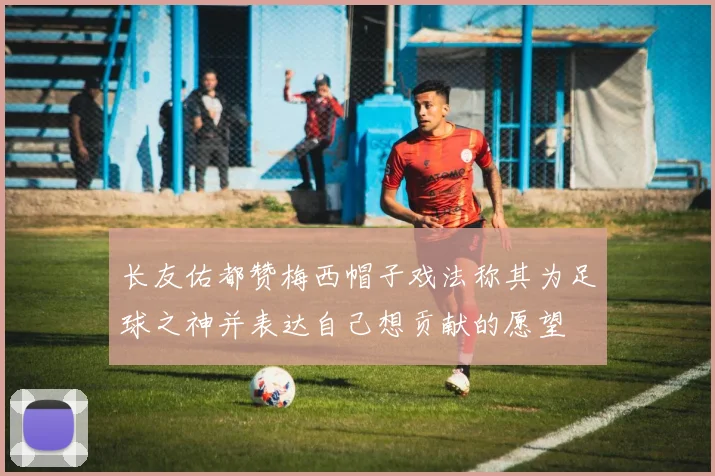 长友佑都赞梅西帽子戏法称其为足球之神并表达自己想贡献的愿望