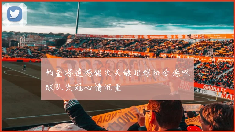 帕奎塔遗憾错失关键进球机会感叹球队失冠心情沉重