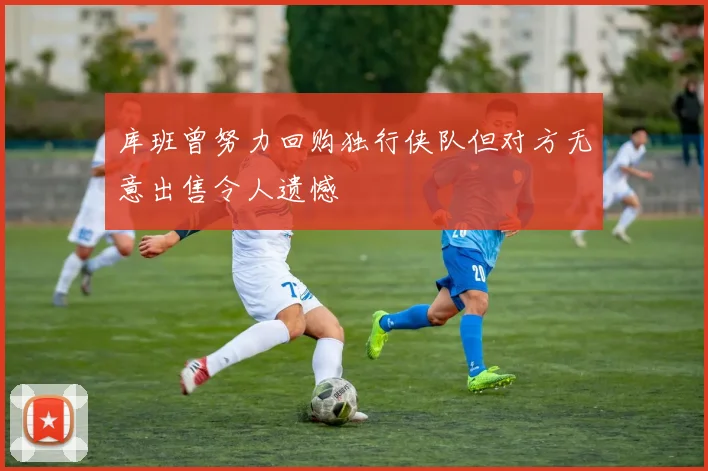 库班曾努力回购独行侠队但对方无意出售令人遗憾