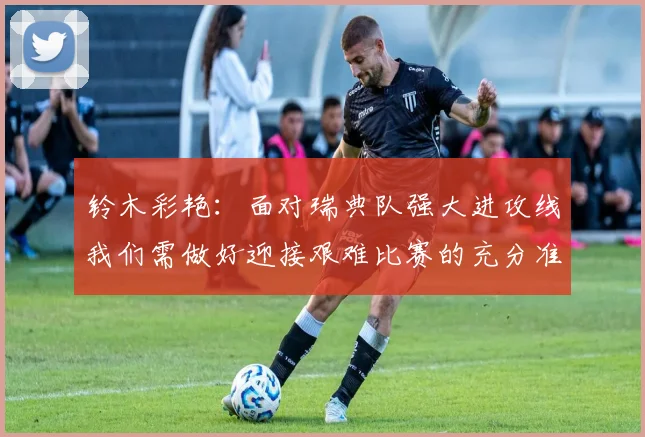 铃木彩艳：面对瑞典队强大进攻线我们需做好迎接艰难比赛的充分准备