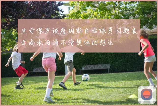 里奇保罗谈詹姆斯自由球员问题表示尚未沟通不清楚他的想法